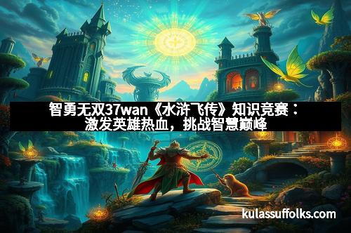智勇无双37wan《水浒飞传》知识竞赛：激发英雄热血，挑战智慧巅峰
